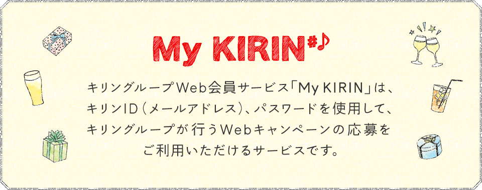 My KIRIN#♪ キリングループWeb会員サービス「My KIRIN」は、キリンID（メールアドレス）、パスワードを使用して、キリングループが行うWebキャンペーンの応募をご利用いただけるサービスです。