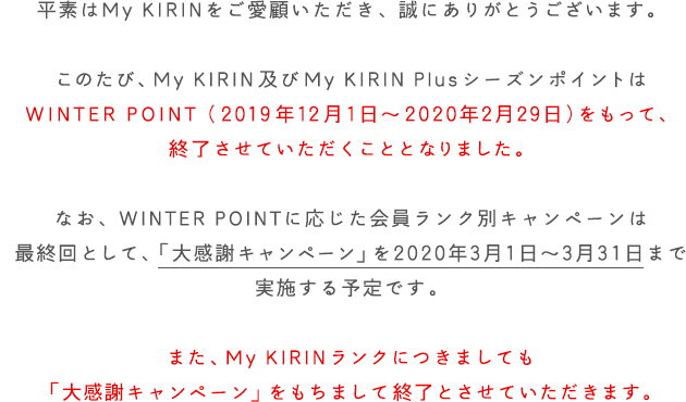 平素はMy KIRINをご愛顧いただき、誠にありがとうございます。このたび、My KIRIN及びMy KIRIN PlusシーズンポイントはWINTER POINT（2019年12月1日～2020年2月29日）をもって、終了させていただくこととなりました。なお、WINTER POINTに応じた会員ランク別キャンペーンは最終回として、「大感謝キャンペーン」を2020年3月1日～3月31日まで実施する予定です。また、 My KIRINランクにつきましても「大感謝キャンペーン」をもちまして終了とさせていただきます。