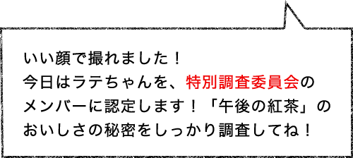 いい顔で撮れました！今日はラテちゃんを、特別調査委員会のメンバーに認定します！「午後の紅茶」のおいしさの秘密をしっかり調査してね！
