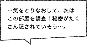 …気をとりなおして、次はこの部屋を調査！秘密がたくさん隠されていそう…。